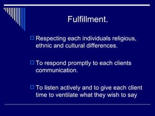 Fulfillment . Respecting each individuals religious, ethnic and cultural differences. To respond promptly to each clients communication. To listen actively and to give each client time to ventilate what they wish to say 