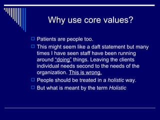 Why use core values? Patients are people too. This might seem like a daft statement but many times I have seen staff have been running around  “doing”  things. Leaving the clients individual needs second to the needs of the organization.  This is wrong. People should be treated in a  holistic  way. But what is meant by the term  Holistic 