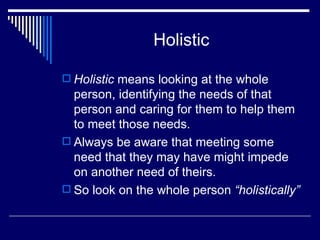 Holistic Holistic  means looking at the whole person, identifying the needs of that person and caring for them to help them to meet those needs. Always be aware that meeting some need that they may have might impede on another need of theirs. So look on the whole person  “holistically” 