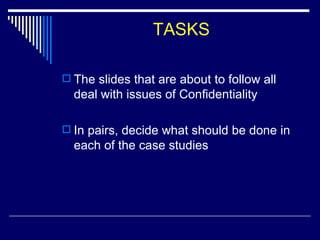 TASKS The slides that are about to follow all deal with issues of Confidentiality In pairs, decide what should be done in each of the case studies 