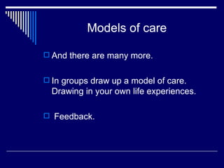 Models of care And there are many more. In groups draw up a model of care. Drawing in your own life experiences. Feedback. 