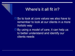 Where's it all fit in? So to look at  core values  we also have to remember to look at our clients in a more  holistic  way  By using a  model of care , it can help us to better understand and identify our clients needs 