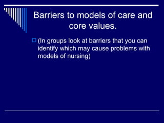 Barriers to models of care and core values. (In groups look at barriers that you can identify which may cause problems with models of nursing) 