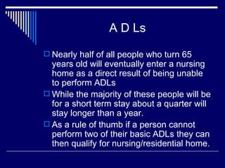 A D Ls Nearly half of all people who turn 65 years old will eventually enter a nursing home as a direct result of being unable to perform ADLs While the majority of these people will be for a short term stay about a quarter will stay longer than a year. As a rule of thumb if a person cannot perform two of their basic ADLs they can then qualify for nursing/residential home. 