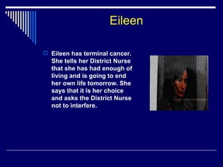 Eileen Eileen has terminal cancer. She tells her District Nurse that she has had enough of living and is going to end her own life tomorrow. She says that it is her choice and asks the District Nurse not to interfere. 