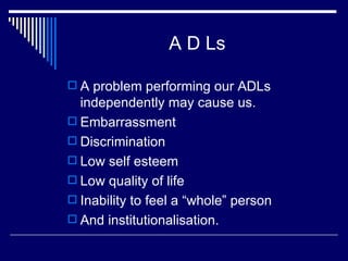 A D Ls A problem performing our ADLs independently may cause us. Embarrassment Discrimination Low self esteem Low quality of life Inability to feel a “whole” person And institutionalisation. 