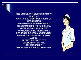 PROMOTINGANTI-DISCRIMINATORY PRACTICE MAINTAINING CONFIDENTIALITY OF INFORMATION PROMOTING AND SUPPORTING INDIVIDUALS RIGHTS TO DIGNITY, INDEPENDENCE AND SAFETY ACKNOWLEDGING INDIVIDUALS PERSONAL BELIEFS AND IDENTITY PROTECTING INDIVIDUALS FROM ABUSE PROMOTING EFFECTIVE COMMUNICATION AND RELATIONSHIPS PROVIDING INDIVIDUALISED CARE 