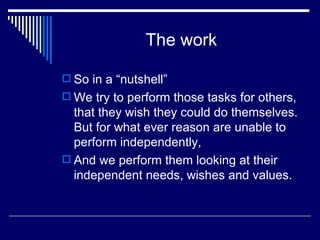The work So in a “nutshell” We try to perform those tasks for others, that they wish they could do themselves. But for what ever reason are unable to perform independently, And we perform them looking at their independent needs, wishes and values. 