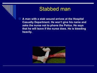 Stabbed man A man with a stab wound arrives at the Hospital Casualty Department. He won’t give his name and asks the nurse not to phone the Police. He says that he will leave if the nurse does. He is bleeding heavily. 