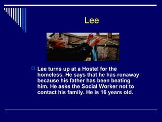 Lee Lee turns up at a Hostel for the homeless. He says that he has runaway because his father has been beating him. He asks the Social Worker not to contact his family. He is 16 years old. 