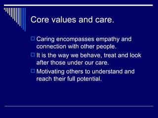 Core values and care. Caring encompasses empathy and connection with other people. It is the way we behave, treat and look after those under our care. Motivating others to understand and reach their full potential. 
