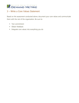 3 – Write a Core Values Statement

Based on the assessment conducted above, document your core values and communicate
them with the rest of the organization. Be sure to:


      Test commitment
      Obtain feedback
      Integrate core values into everything you do
 