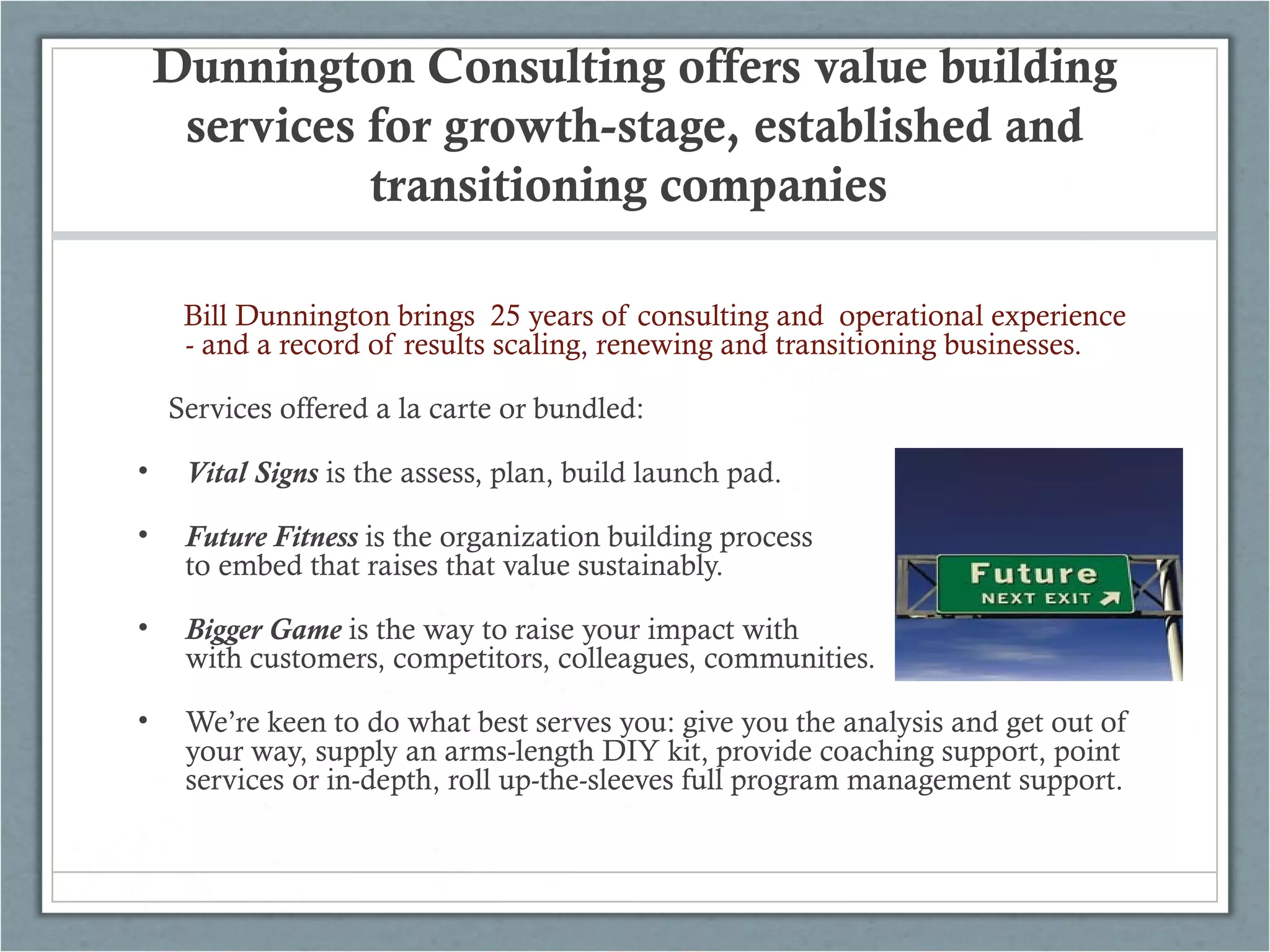 Dunnington Consulting offers value building
services for growth-stage, established and
transitioning companies
Bill Dunnington brings 25 years of consulting and operational experience
- and a record of results scaling, renewing and transitioning businesses.
Services offered a la carte or bundled:
• Vital Signs is the assess, plan, build launch pad.
• Future Fitness is the organization building process tos
to embed that raises that value sustainably.
• Bigger Game is the way to raise your impact with
with customers, competitors, colleagues, communities.
• We’re keen to do what best serves you: give you the analysis and get out of
your way, supply an arms-length DIY kit, provide coaching support, point
services or in-depth, roll up-the-sleeves full program management support.
 