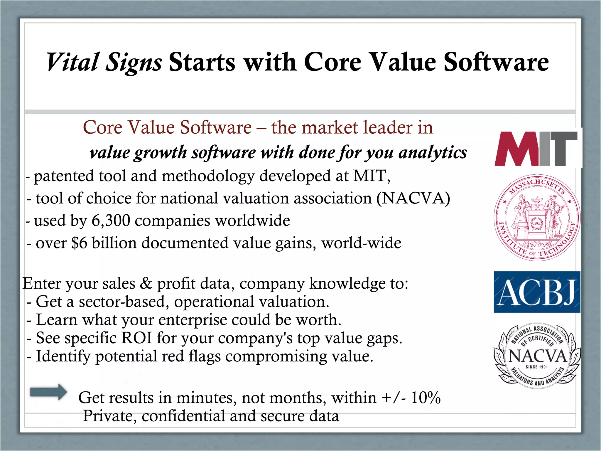 Core Value Software – the market leader in
value growth software with done for you analytics
- patented tool and methodology developed at MIT,
- tool of choice for national valuation association (NACVA)
- used by 6,300 companies worldwide
- over $6 billion documented value gains, world-wide
Enter your sales & profit data, company knowledge to:
- Get a sector-based, operational valuation.
- Learn what your enterprise could be worth.
- See specific ROI for your company's top value gaps.
- Identify potential red flags compromising value.
Get results in minutes, not months, within +/- 10%
Private, confidential and secure data
Who is CoreValue?Vital Signs Starts with Core Value Software
 