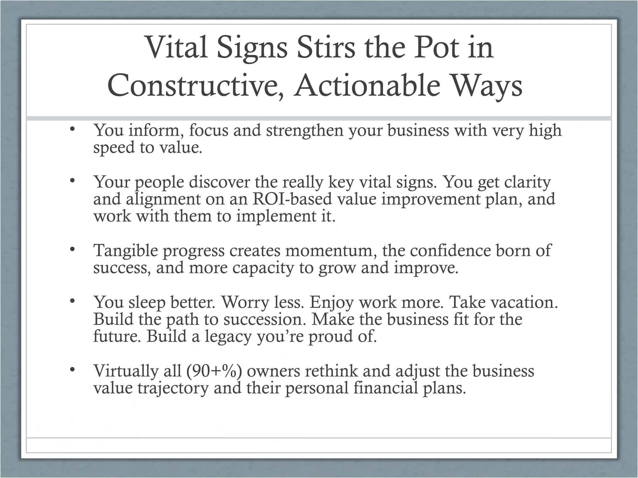 Vital Signs Stirs the Pot in
Constructive, Actionable Ways
• You inform, focus and strengthen your business with very high
speed to value.
• Your people discover the really key vital signs. You get clarity
and alignment on an ROI-based value improvement plan, and
work with them to implement it.
• Tangible progress creates momentum, the confidence born of
success, and more capacity to grow and improve.
• You sleep better. Worry less. Enjoy work more. Take vacation.
Build the path to succession. Make the business fit for the
future. Build a legacy you’re proud of.
• Virtually all (90+%) owners rethink and adjust the business
value trajectory and their personal financial plans.
 