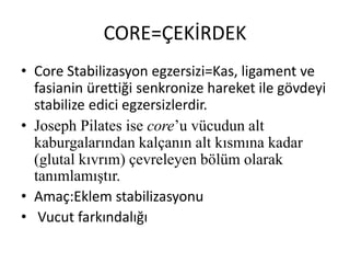 CORE=ÇEKİRDEK 
• Core Stabilizasyon egzersizi=Kas, ligament ve 
fasianin ürettiği senkronize hareket ile gövdeyi 
stabilize edici egzersizlerdir. 
• Joseph Pilates ise core’u vücudun alt 
kaburgalarından kalçanın alt kısmına kadar 
(glutal kıvrım) çevreleyen bölüm olarak 
tanımlamıştır. 
• Amaç:Eklem stabilizasyonu 
• Vucut farkındalığı 
 
