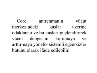 Core antrenmanın vücut 
merkezindeki kaslar üzerine 
odaklanan ve bu kasları güçlendirerek 
vücut dengesini korumaya ve 
arttırmaya yönelik sistemli egzersizler 
bütünü olarak ifade edilebilir. 
 