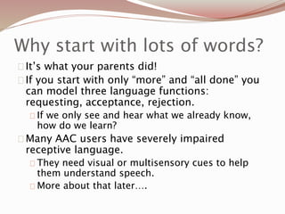 Why start with lots of words?
It’s what your parents did!
If you start with only “more” and “all done” you
can model three language functions:
requesting, acceptance, rejection.
If we only see and hear what we already know,
how do we learn?
Many AAC users have severely impaired
receptive language.
They need visual or multisensory cues to help
them understand speech.
More about that later….
 