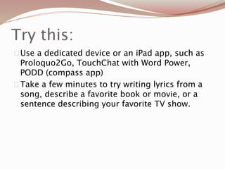 Try this:
Use a dedicated device or an iPad app, such as
Proloquo2Go, TouchChat with Word Power,
PODD (compass app)
Take a few minutes to try writing lyrics from a
song, describe a favorite book or movie, or a
sentence describing your favorite TV show.
 
