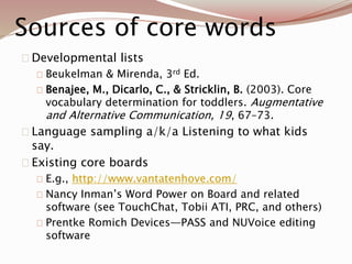 Sources of core words
Developmental lists
Beukelman & Mirenda, 3rd Ed.
Benajee, M., Dicarlo, C., & Stricklin, B. (2003). Core
vocabulary determination for toddlers. Augmentative
and Alternative Communication, 19, 67–73.
Language sampling a/k/a Listening to what kids
say.
Existing core boards
E.g., http://www.vantatenhove.com/
Nancy Inman’s Word Power on Board and related
software (see TouchChat, Tobii ATI, PRC, and others)
Prentke Romich Devices—PASS and NUVoice editing
software
 