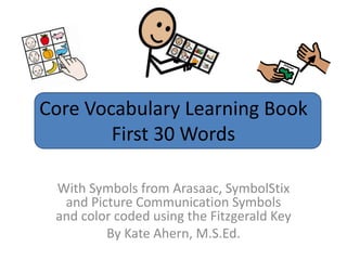 Core Vocabulary Learning Book
        First 30 Words

 With Symbols from Arasaac, SymbolStix
  and Picture Communication Symbols
 and color coded using the Fitzgerald Key
         By Kate Ahern, M.S.Ed.
 