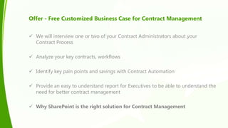 Offer - Free Customized Business Case for Contract Management
 We will interview one or two of your Contract Administrators about your
Contract Process
 Analyze your key contracts, workflows
 Identify key pain points and savings with Contract Automation
 Provide an easy to understand report for Executives to be able to understand the
need for better contract management
 Why SharePoint is the right solution for Contract Management
 