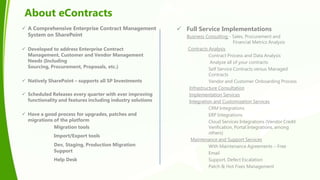 About eContracts
 A Comprehensive Enterprise Contract Management
System on SharePoint
 Developed to address Enterprise Contract
Management, Customer and Vendor Management
Needs (Including
Sourcing, Procurement, Proposals, etc.)
 Natively SharePoint – supports all SP Investments
 Scheduled Releases every quarter with ever improving
functionality and features including industry solutions
 Have a good process for upgrades, patches and
migrations of the platform
Migration tools
Import/Export tools
Dev, Staging, Production Migration
Support
Help Desk
 Full Service Implementations
Business Consulting - Sales, Procurement and
Financial Metrics Analysis
Contracts Analysis
Contract Process and Data Analysis
Analyze all of your contracts
Self Service Contracts versus Managed
Contracts
Vendor and Customer Onboarding Process
Infrastructure Consultation
Implementation Services
Integration and Customization Services
CRM Integrations
ERP Integrations
Cloud Services Integrations (Vendor Credit
Verification, Portal Integrations, among
others)
Maintenance and Support Services
With Maintenance Agreements – Free
Email
Support, Defect Escalation
Patch & Hot Fixes Management
 