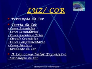 Educação Visual e Tecnológica
LUZ/ COR
Percepção da Cor
Teoria da Cor
- Cores Primárias
- Cores Secundárias
- Cores Quentes e Frias
- Círculo Cromático
- Cores Complementares
- Cores Neutras
- Gradação da Cor
A Cor como Valor Expressivo
- Simbologia da Cor
 