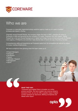 Who we are
Coreware is a specialist digital technology solutions agency made up of a team of skilled
professionals based in Surrey.

Originally named Russell Sharpe, the company began life back in 2002, changing its name to
Coreware in 2004 and growing into the company it is today. Coreware CEO and creator, Tobias
Russell has a rich and diverse background in digital technology having worked previously for Reuters
news agency, CTOSports.com and then Opta Sports Data of which he was a founding member.

Comprehensive skills and experience set Coreware aside from its competitors as well as its unique,
in-house, hosting infrastructure.

We have a small but ever growing close knit team made up of:

• Project Managers
• Designers
• Developers
• Testers
• Helpdesk / Support
• Management
• Admin




                       WHAT THEY SAY:
                       “Coreware has enabled Opta to broaden our online
                       product portfolio. We have created new revenue streams
                       because of this, as we can offer a greater range of digital
                       turnkey solutions for Sponsors, Betting Companies and
                       Media within Sport”
 