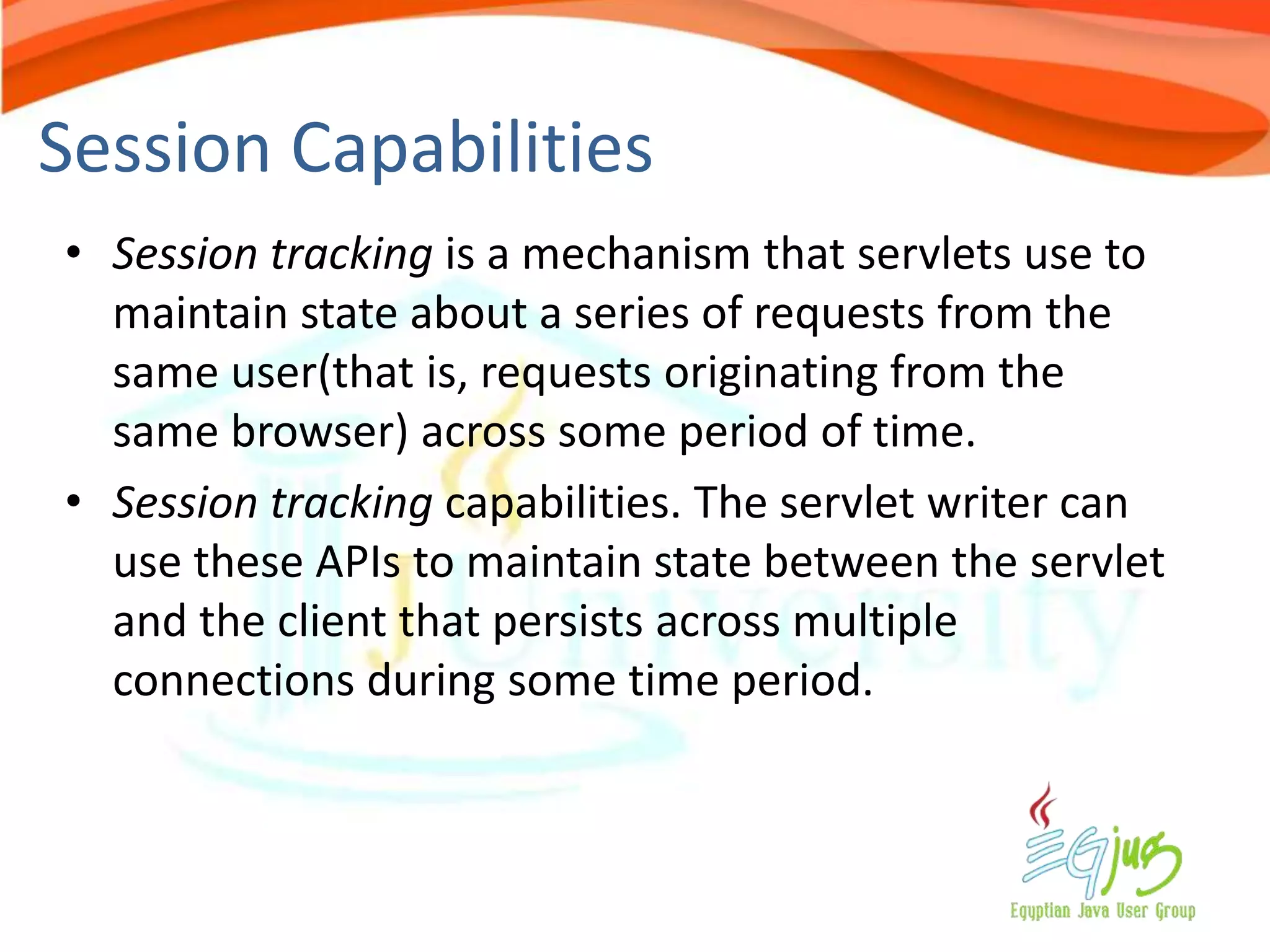 Session Capabilities
• Session tracking is a mechanism that servlets use to
  maintain state about a series of requests from the
  same user(that is, requests originating from the
  same browser) across some period of time.
• Session tracking capabilities. The servlet writer can
  use these APIs to maintain state between the servlet
  and the client that persists across multiple
  connections during some time period.
 