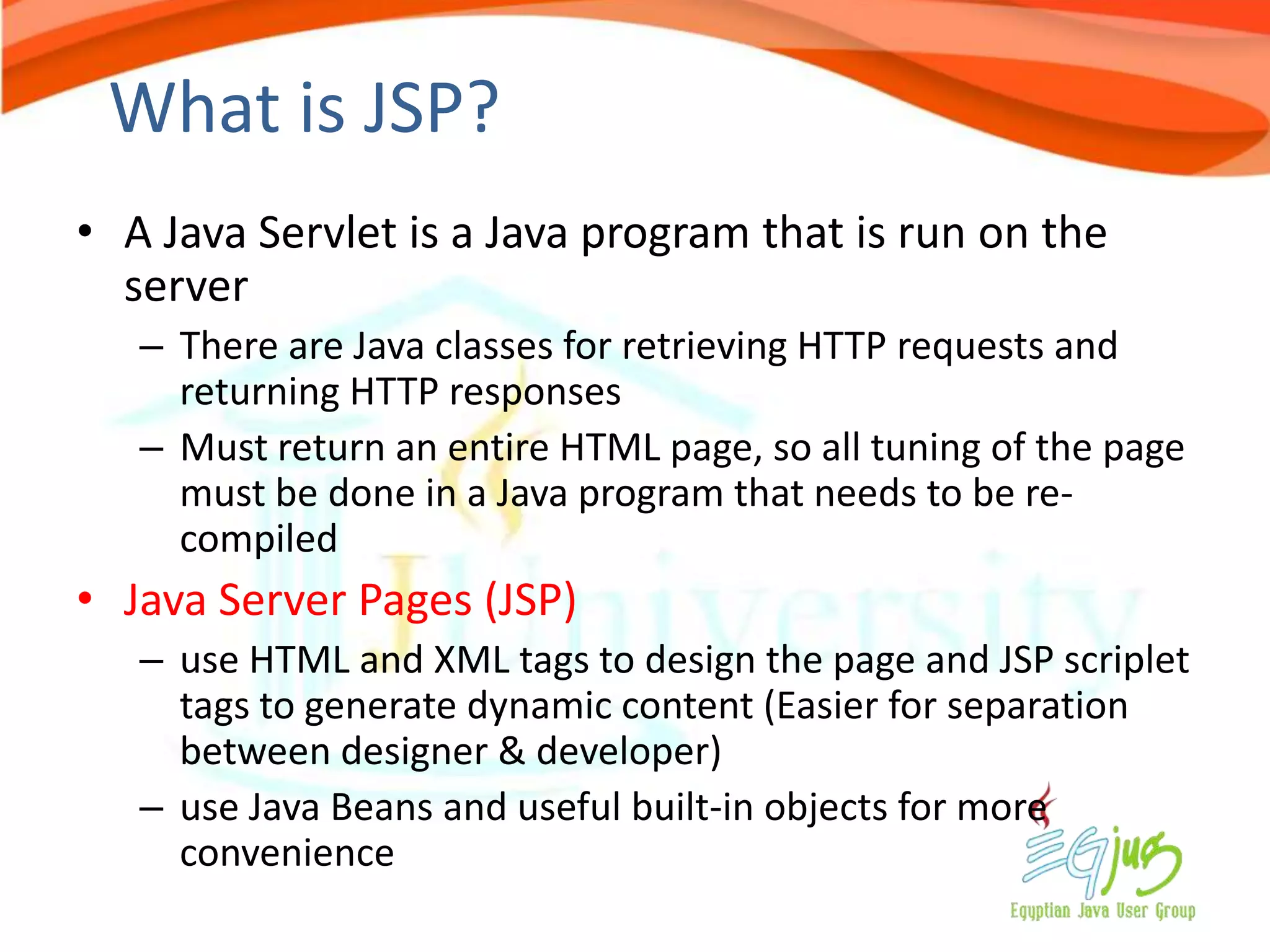 What is JSP?
• A Java Servlet is a Java program that is run on the
  server
   – There are Java classes for retrieving HTTP requests and
     returning HTTP responses
   – Must return an entire HTML page, so all tuning of the page
     must be done in a Java program that needs to be re-
     compiled
• Java Server Pages (JSP)
   – use HTML and XML tags to design the page and JSP scriplet
     tags to generate dynamic content (Easier for separation
     between designer & developer)
   – use Java Beans and useful built-in objects for more
     convenience
 