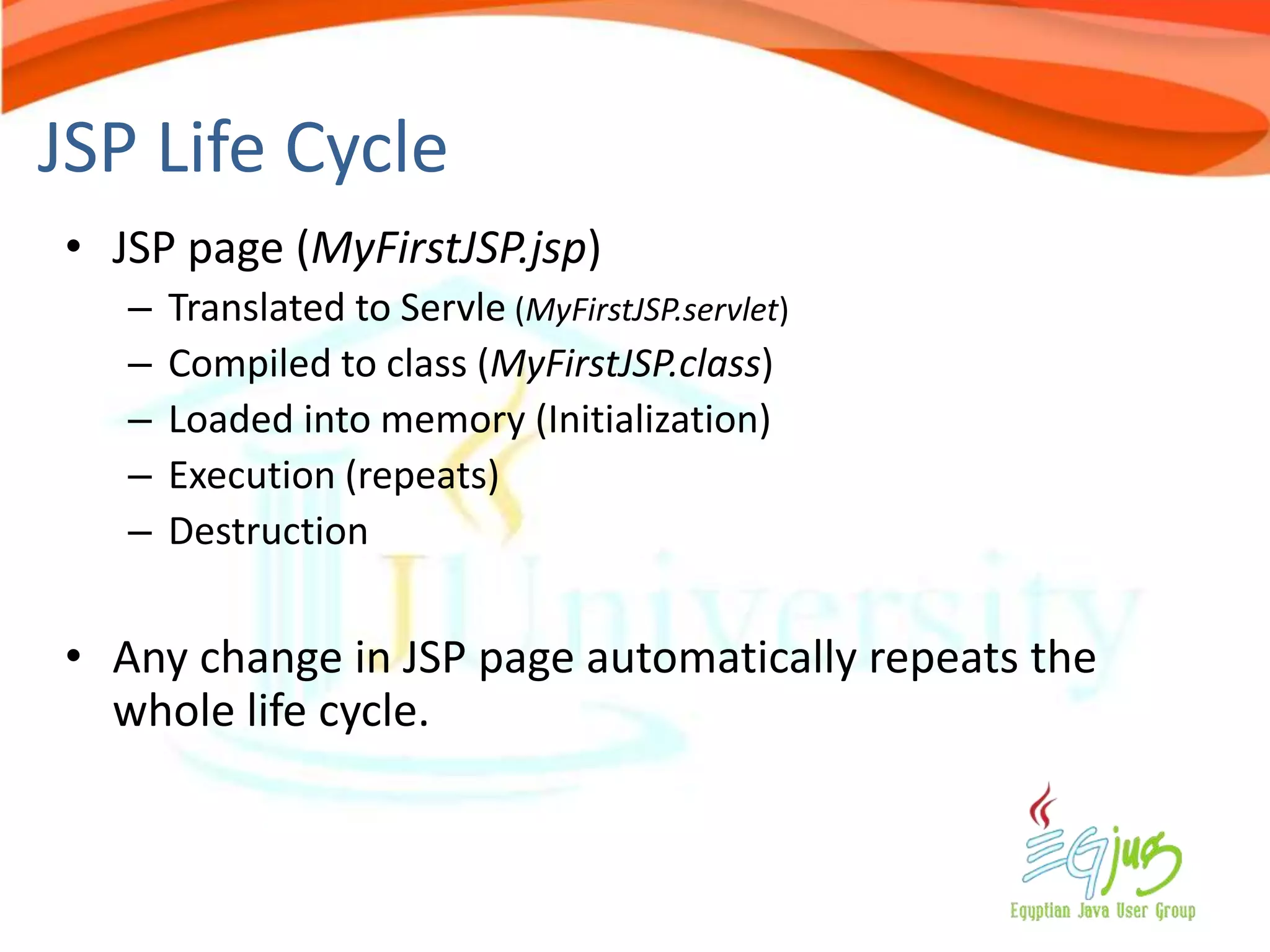JSP Life Cycle
• JSP page (MyFirstJSP.jsp)
   –   Translated to Servle (MyFirstJSP.servlet)
   –   Compiled to class (MyFirstJSP.class)
   –   Loaded into memory (Initialization)
   –   Execution (repeats)
   –   Destruction


• Any change in JSP page automatically repeats the
  whole life cycle.
 