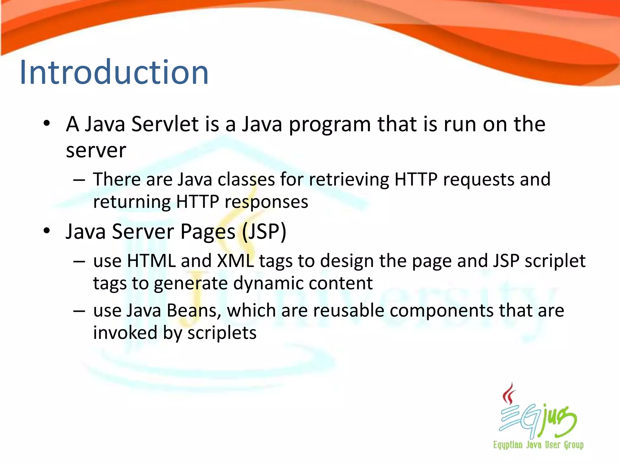 Introduction
 • A Java Servlet is a Java program that is run on the
   server
    – There are Java classes for retrieving HTTP requests and
      returning HTTP responses
 • Java Server Pages (JSP)
    – use HTML and XML tags to design the page and JSP scriplet
      tags to generate dynamic content
    – use Java Beans, which are reusable components that are
      invoked by scriplets
 