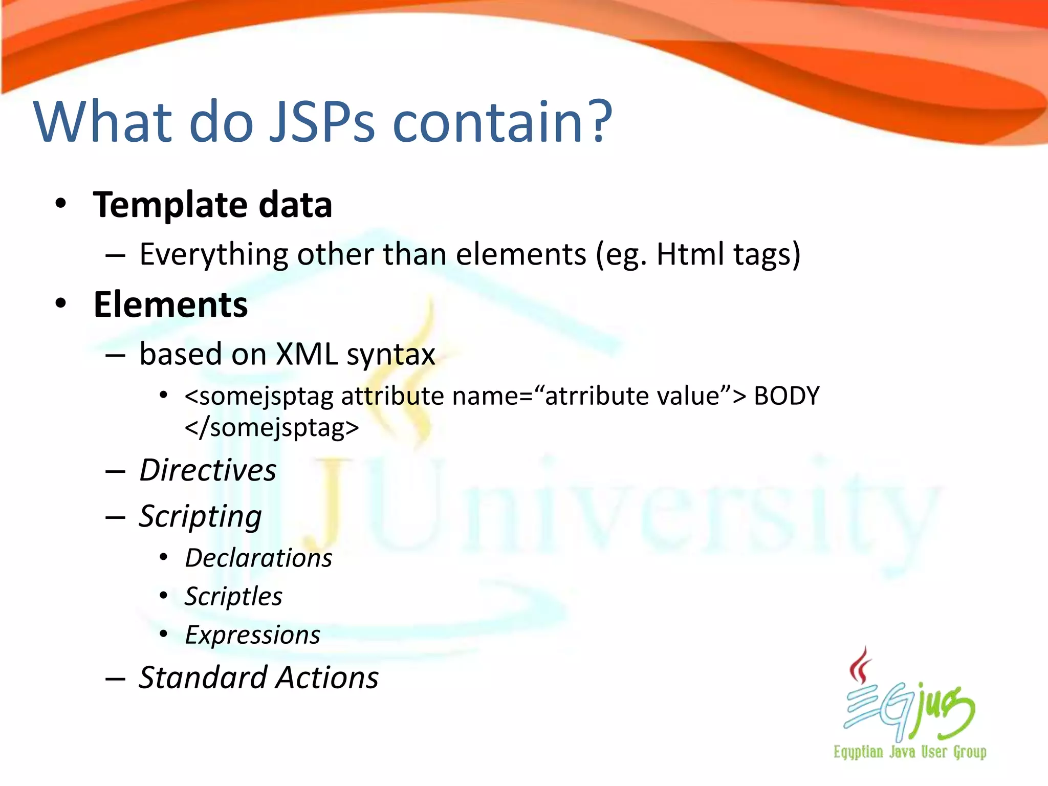 What do JSPs contain?
• Template data
  – Everything other than elements (eg. Html tags)
• Elements
  – based on XML syntax
     • <somejsptag attribute name=“atrribute value”> BODY
       </somejsptag>
  – Directives
  – Scripting
     • Declarations
     • Scriptles
     • Expressions
  – Standard Actions
 