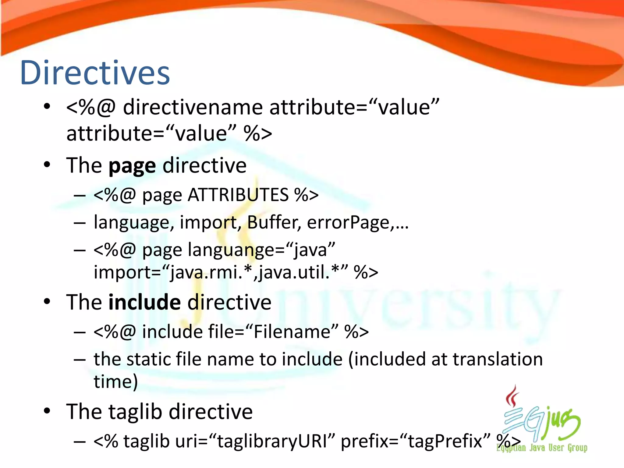 Directives
 • <%@ directivename attribute=“value”
   attribute=“value” %>
 • The page directive
    – <%@ page ATTRIBUTES %>
    – language, import, Buffer, errorPage,…
    – <%@ page languange=“java”
      import=“java.rmi.*,java.util.*” %>
 • The include directive
    – <%@ include file=“Filename” %>
    – the static file name to include (included at translation
      time)
 • The taglib directive
    – <% taglib uri=“taglibraryURI” prefix=“tagPrefix” %>
 
