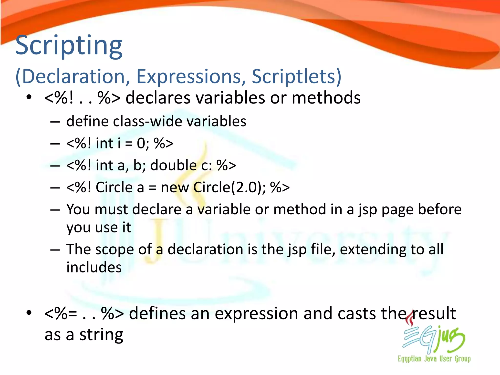 Scripting
(Declaration, Expressions, Scriptlets)
 • <%! . . %> declares variables or methods
    – define class-wide variables
    – <%! int i = 0; %>
    – <%! int a, b; double c: %>
    – <%! Circle a = new Circle(2.0); %>
    – You must declare a variable or method in a jsp page before
      you use it
    – The scope of a declaration is the jsp file, extending to all
      includes

 • <%= . . %> defines an expression and casts the result
   as a string
 