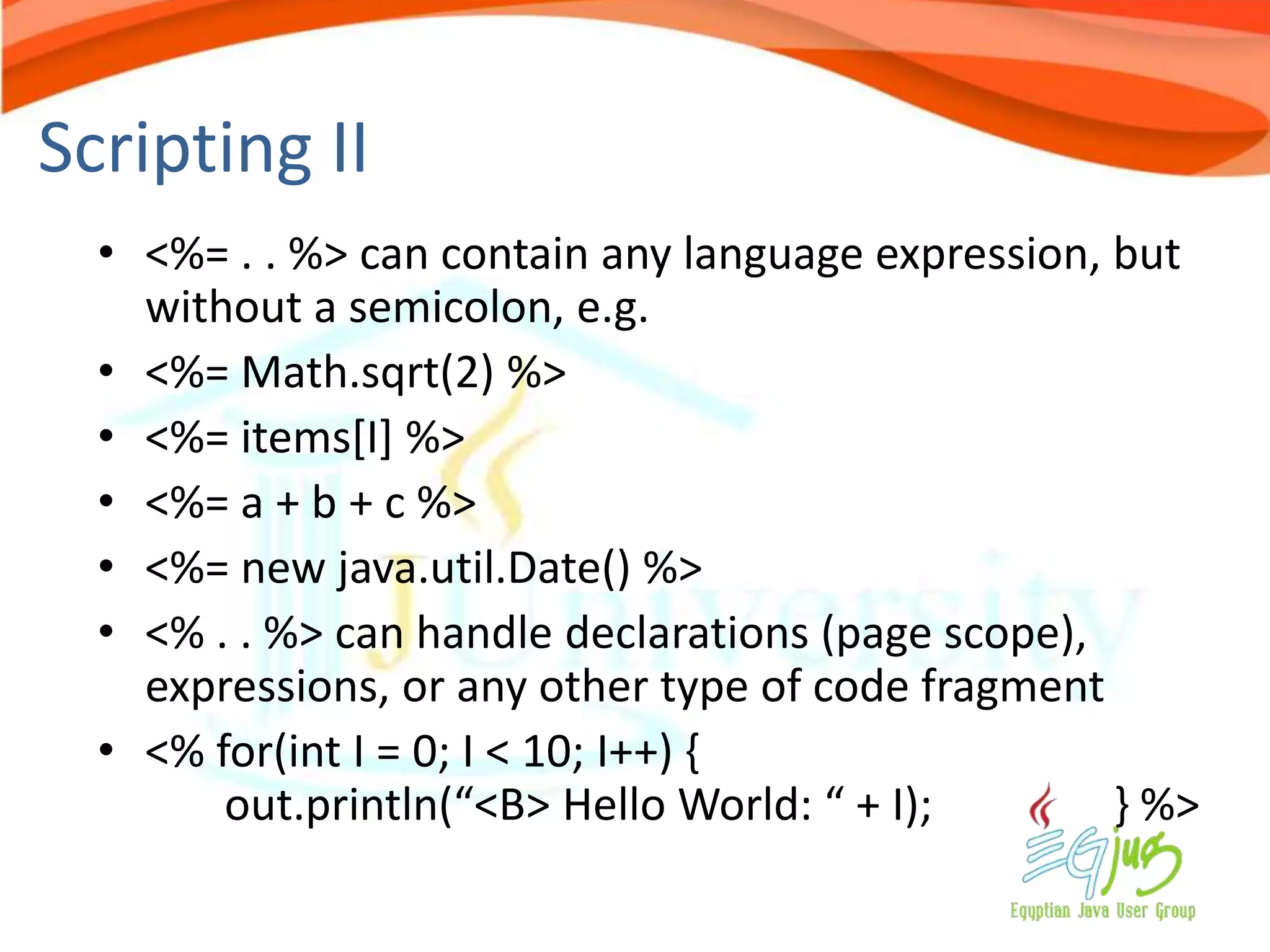 Scripting II
  • <%= . . %> can contain any language expression, but
    without a semicolon, e.g.
  • <%= Math.sqrt(2) %>
  • <%= items[I] %>
  • <%= a + b + c %>
  • <%= new java.util.Date() %>
  • <% . . %> can handle declarations (page scope),
    expressions, or any other type of code fragment
  • <% for(int I = 0; I < 10; I++) {
        out.println(“<B> Hello World: “ + I);       } %>
 
