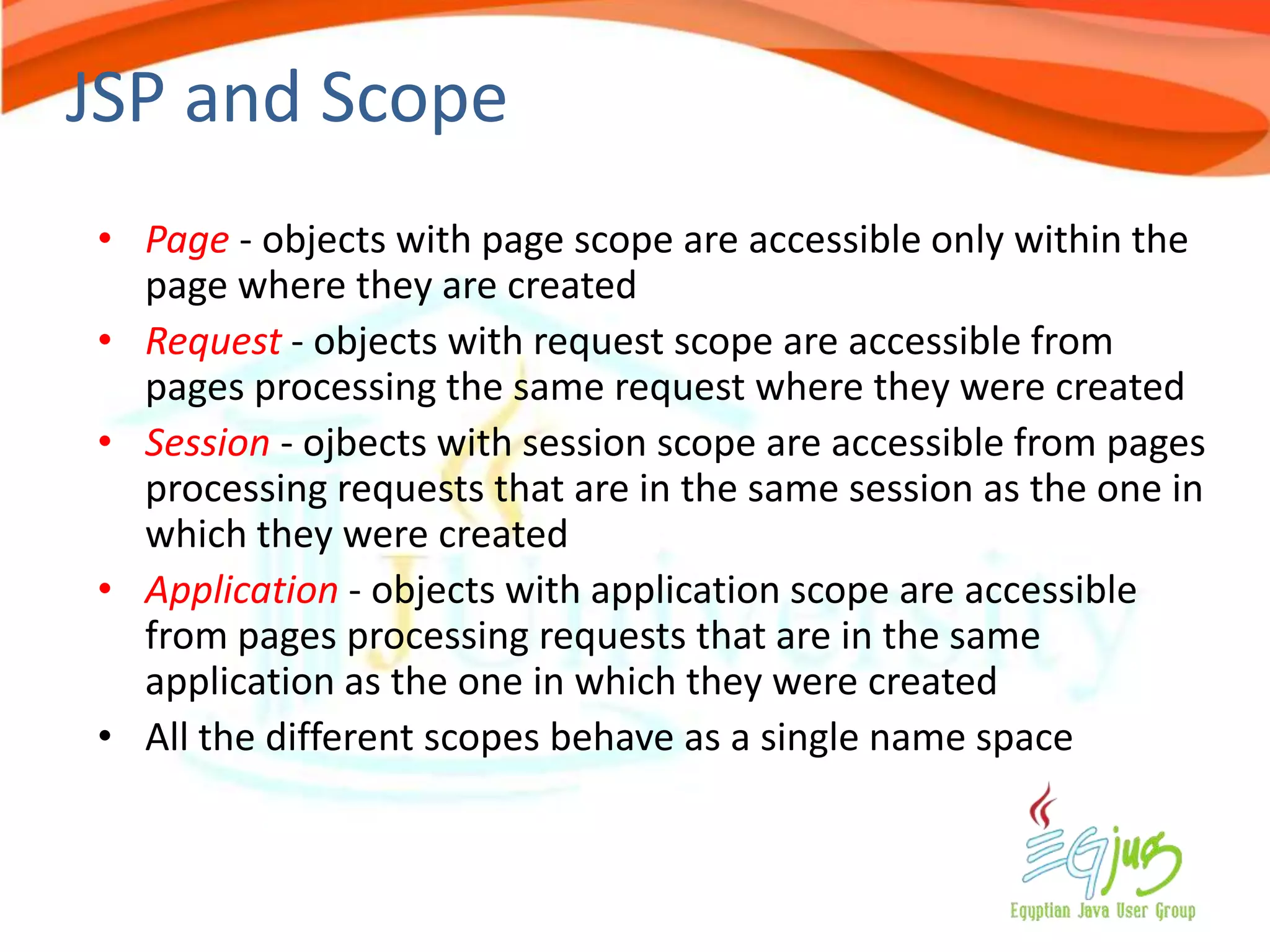 JSP and Scope
• Page - objects with page scope are accessible only within the
  page where they are created
• Request - objects with request scope are accessible from
  pages processing the same request where they were created
• Session - ojbects with session scope are accessible from pages
  processing requests that are in the same session as the one in
  which they were created
• Application - objects with application scope are accessible
  from pages processing requests that are in the same
  application as the one in which they were created
• All the different scopes behave as a single name space
 