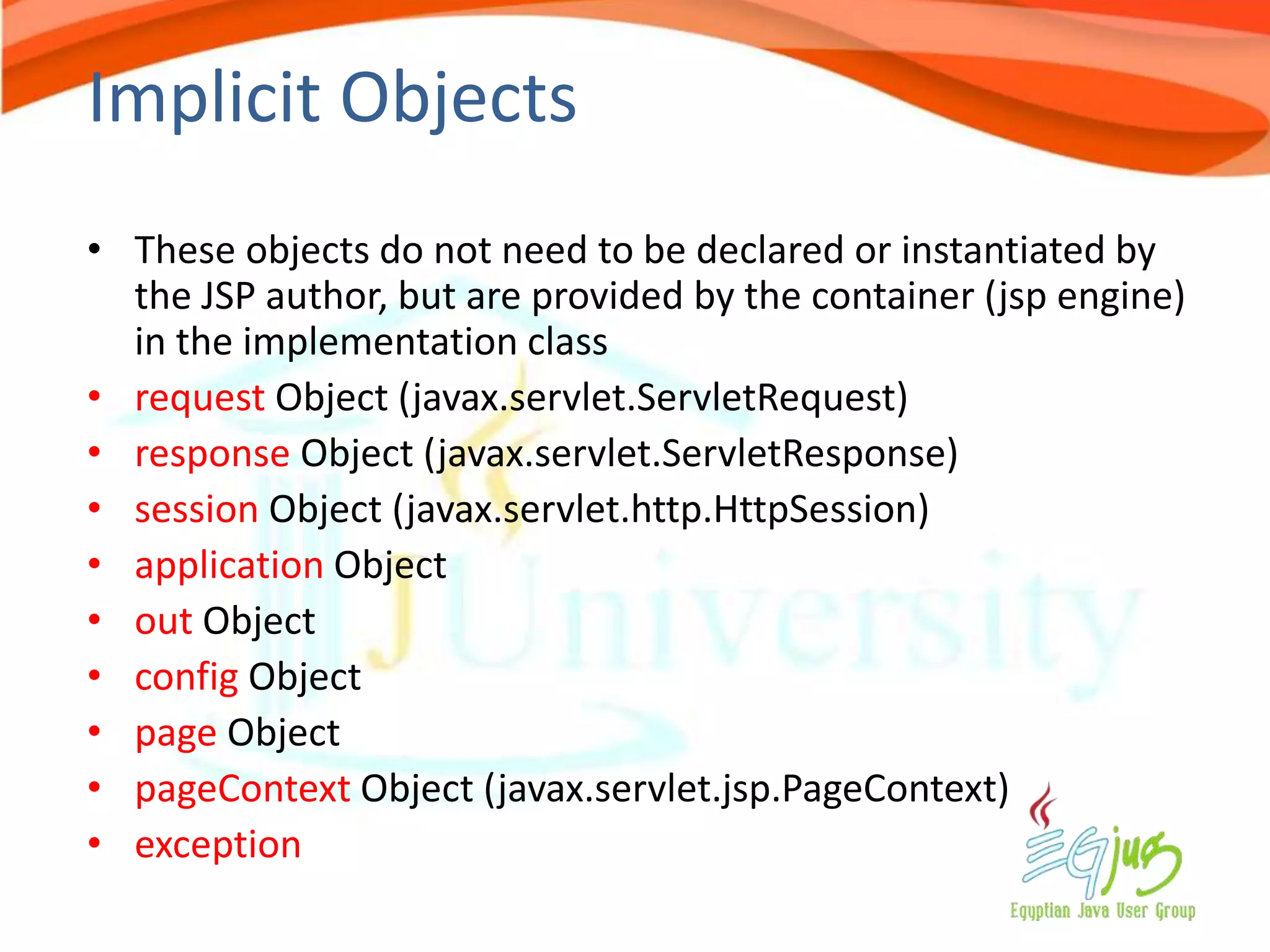 Implicit Objects
• These objects do not need to be declared or instantiated by
  the JSP author, but are provided by the container (jsp engine)
  in the implementation class
• request Object (javax.servlet.ServletRequest)
• response Object (javax.servlet.ServletResponse)
• session Object (javax.servlet.http.HttpSession)
• application Object
• out Object
• config Object
• page Object
• pageContext Object (javax.servlet.jsp.PageContext)
• exception
 
