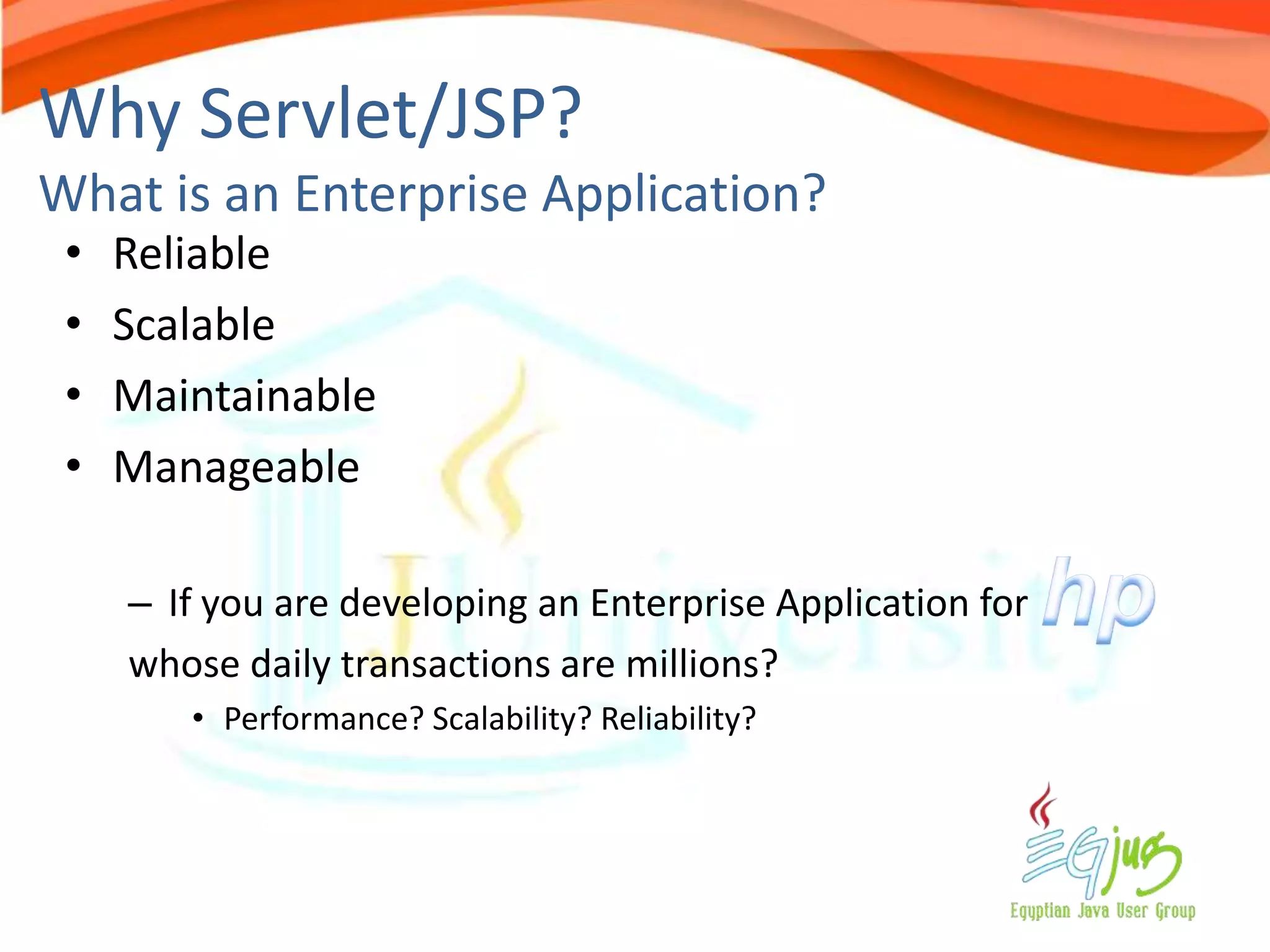 Why Servlet/JSP?
What is an Enterprise Application?
 •   Reliable
 •   Scalable
 •   Maintainable
 •   Manageable

     – If you are developing an Enterprise Application for
     whose daily transactions are millions?
        • Performance? Scalability? Reliability?
 