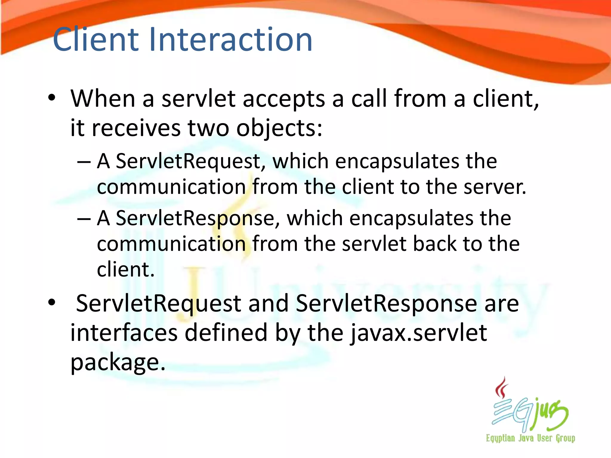 Client Interaction
• When a servlet accepts a call from a client,
  it receives two objects:
  – A ServletRequest, which encapsulates the
    communication from the client to the server.
  – A ServletResponse, which encapsulates the
    communication from the servlet back to the
    client.
• ServletRequest and ServletResponse are
  interfaces defined by the javax.servlet
  package.
 