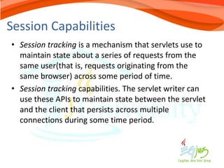 Session Capabilities
• Session tracking is a mechanism that servlets use to
  maintain state about a series of requests from the
  same user(that is, requests originating from the
  same browser) across some period of time.
• Session tracking capabilities. The servlet writer can
  use these APIs to maintain state between the servlet
  and the client that persists across multiple
  connections during some time period.
 