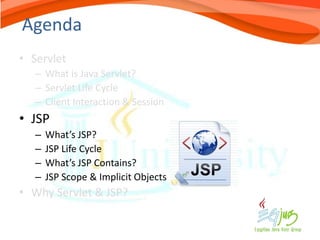 Agenda
• Servlet
   – What is Java Servlet?
   – Servlet Life Cycle
   – Client Interaction & Session
• JSP
   –   What’s JSP?
   –   JSP Life Cycle
   –   What’s JSP Contains?
   –   JSP Scope & Implicit Objects
• Why Servlet & JSP?
 