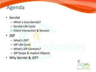 Agenda
• Servlet
   – What is Java Servlet?
   – Servlet Life Cycle
   – Client Interaction & Session
• JSP
   –   What’s JSP?
   –   JSP Life Cycle
   –   What’s JSP Contains?
   –   JSP Scope & Implicit Objects
• Why Servlet & JSP?
 