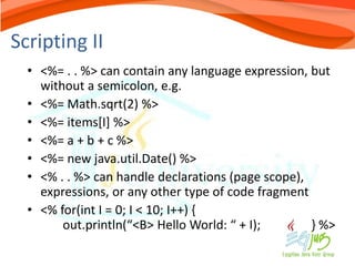 Scripting II
  • <%= . . %> can contain any language expression, but
    without a semicolon, e.g.
  • <%= Math.sqrt(2) %>
  • <%= items[I] %>
  • <%= a + b + c %>
  • <%= new java.util.Date() %>
  • <% . . %> can handle declarations (page scope),
    expressions, or any other type of code fragment
  • <% for(int I = 0; I < 10; I++) {
        out.println(“<B> Hello World: “ + I);       } %>
 
