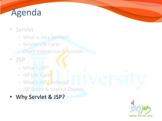 Agenda
• Servlet
   – What is Java Servlet?
   – Servlet Life Cycle
   – Client Interaction & Session
• JSP
   –   What’s JSP?
   –   JSP Life Cycle
   –   What’s JSP Contains?
   –   JSP Scope & Implicit Objects
• Why Servlet & JSP?
 