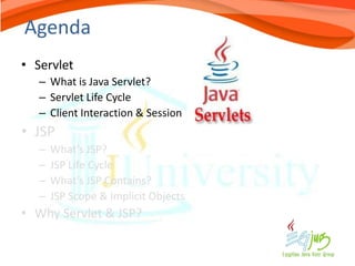Agenda
• Servlet
   – What is Java Servlet?
   – Servlet Life Cycle
   – Client Interaction & Session
• JSP
   –   What’s JSP?
   –   JSP Life Cycle
   –   What’s JSP Contains?
   –   JSP Scope & Implicit Objects
• Why Servlet & JSP?
 
