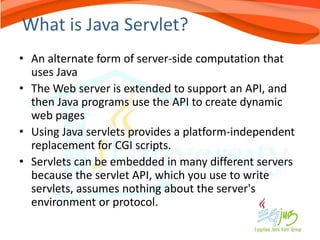 What is Java Servlet?
• An alternate form of server-side computation that
  uses Java
• The Web server is extended to support an API, and
  then Java programs use the API to create dynamic
  web pages
• Using Java servlets provides a platform-independent
  replacement for CGI scripts.
• Servlets can be embedded in many different servers
  because the servlet API, which you use to write
  servlets, assumes nothing about the server's
  environment or protocol.
 