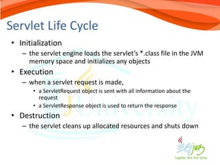 Servlet Life Cycle
• Initialization
   – the servlet engine loads the servlet’s *.class file in the JVM
     memory space and initializes any objects
• Execution
   – when a servlet request is made,
      • a ServletRequest object is sent with all information about the
        request
      • a ServletResponse object is used to return the response
• Destruction
   – the servlet cleans up allocated resources and shuts down
 