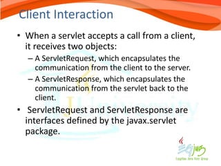 Client Interaction
• When a servlet accepts a call from a client,
  it receives two objects:
  – A ServletRequest, which encapsulates the
    communication from the client to the server.
  – A ServletResponse, which encapsulates the
    communication from the servlet back to the
    client.
• ServletRequest and ServletResponse are
  interfaces defined by the javax.servlet
  package.
 